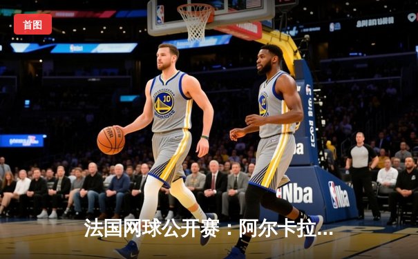 法国网球公开赛：阿尔卡拉斯鏖战五盘惊险晋级，将战卫冕冠军德约科维奇