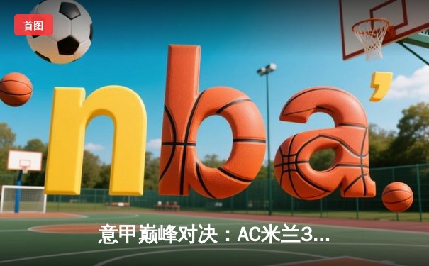 意甲巅峰对决：AC米兰3-2力克尤文图斯，莱奥传射建功锁定胜局