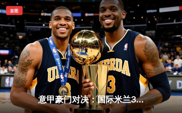 意甲豪门对决：国际米兰3-2险胜AC米兰，劳塔罗双响定江山