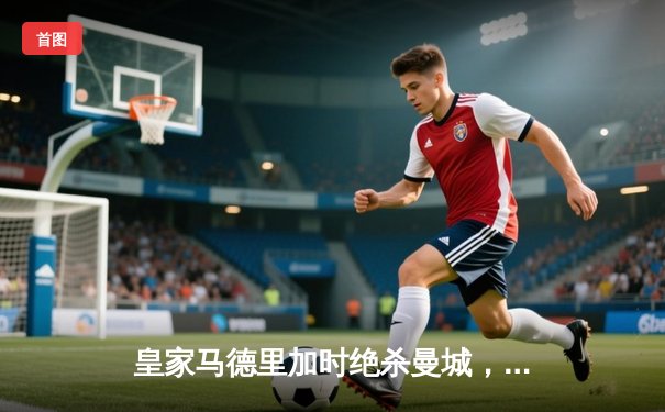 皇家马德里加时绝杀曼城，惊险晋级欧冠四强