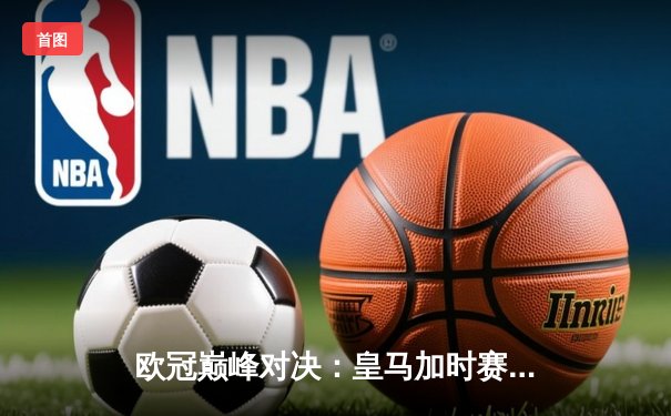 欧冠巅峰对决：皇马加时赛3-1逆转曼城，本泽马点射定江山