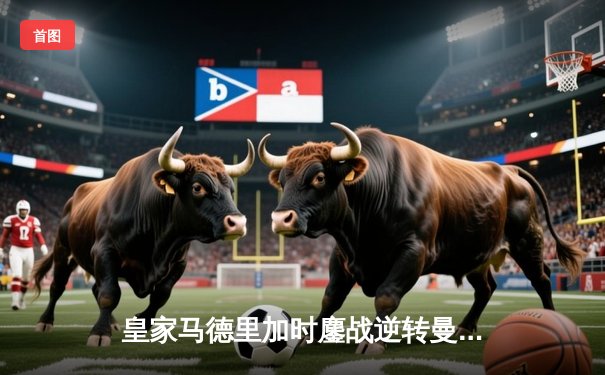 皇家马德里加时鏖战逆转曼城，欧冠卫冕之路再进一步